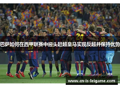 巴萨如何在西甲联赛中迎头赶超皇马实现反超并保持优势