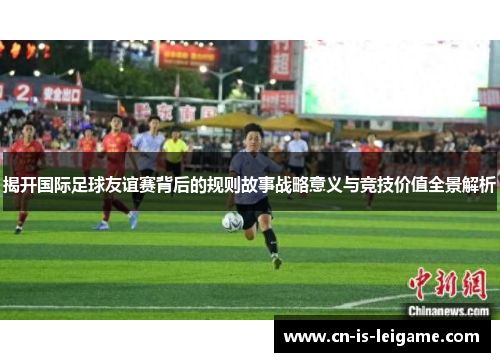 揭开国际足球友谊赛背后的规则故事战略意义与竞技价值全景解析 揭开国际足球友谊赛背后的规则故事战略意义与竞技价值全景解析