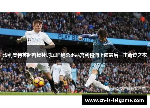 埃利奥特英超客场补时压哨绝杀水晶宫利物浦上演最后一击奇迹之夜