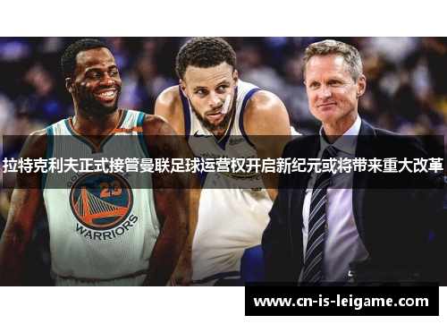 拉特克利夫正式接管曼联足球运营权开启新纪元或将带来重大改革