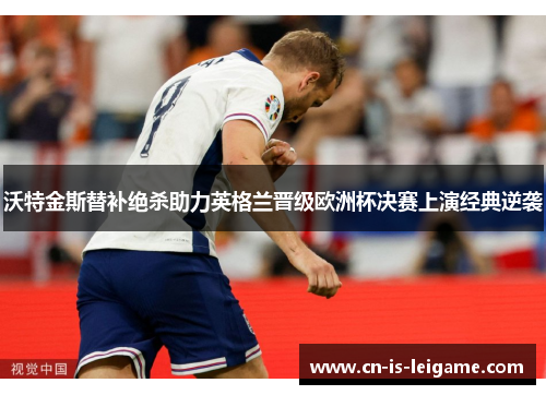 沃特金斯替补绝杀助力英格兰晋级欧洲杯决赛上演经典逆袭